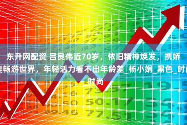 东升网配资 吕良伟近70岁，依旧精神焕发，携娇妻畅游世界，年轻活力看不出年龄差_杨小娟_黑色_时尚