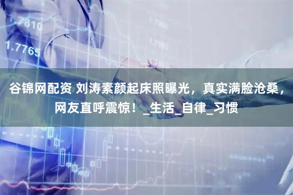 谷锦网配资 刘涛素颜起床照曝光，真实满脸沧桑，网友直呼震惊！_生活_自律_习惯