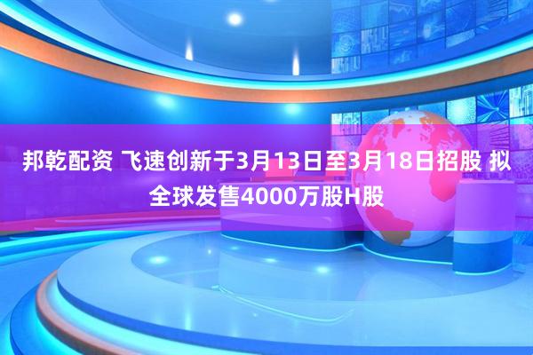 邦乾配资 飞速创新于3月13日至3月18日招股 拟全球发售4000万股H股