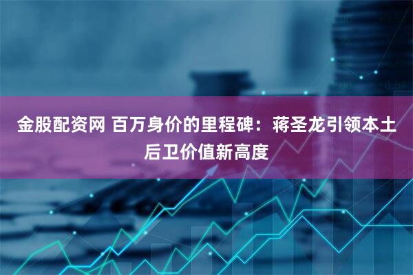 金股配资网 百万身价的里程碑：蒋圣龙引领本土后卫价值新高度