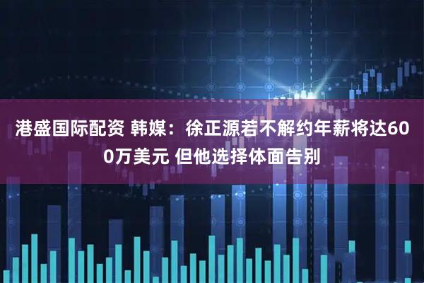 港盛国际配资 韩媒：徐正源若不解约年薪将达600万美元 但他选择体面告别