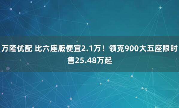 万隆优配 比六座版便宜2.1万！领克900大五座限时售25.48万起